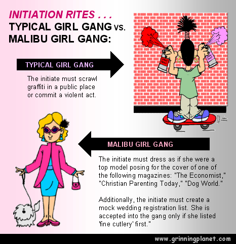 INITIATION RITES - TYPICAL GIRL GANG VS. MALIBU GIRL GANG: (1) TYPICAL GIRL GANG: The initiate must scrawl graffiti in a public place or commit a violent act. (2) MALIBU GIRL GANG: The initiate must dress as if she were a top model posing for the cover of one of the following magazines: The Economist, Christian Parenting Today, Dog World. Additionally, the initiate must create a mock wedding registration list. She is accepted into the gang only if she listed 'fine cutlery' first.